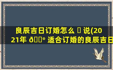 良辰吉日订婚怎么 ☘ 说(2021年 💮 适合订婚的良辰吉日)